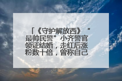 《守护解放西》“最帅民警”小齐警官领证结婚，走红后涨粉数十倍，曾称自己只是普通人