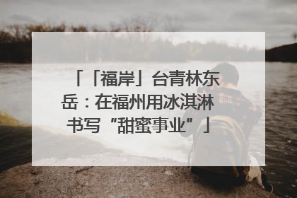 「福岸」台青林东岳：在福州用冰淇淋书写“甜蜜事业”