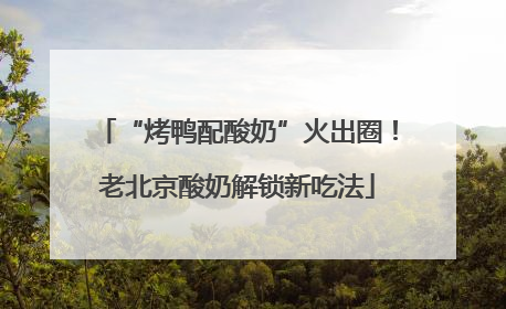 “烤鸭配酸奶”火出圈！老北京酸奶解锁新吃法