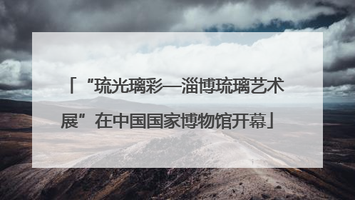 “琉光璃彩—淄博琉璃艺术展”在中国国家博物馆开幕