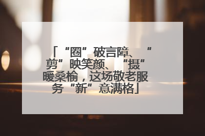 “圈”破言障、“剪”映笑颜、“摄”暖桑榆，这场敬老服务“新”意满格