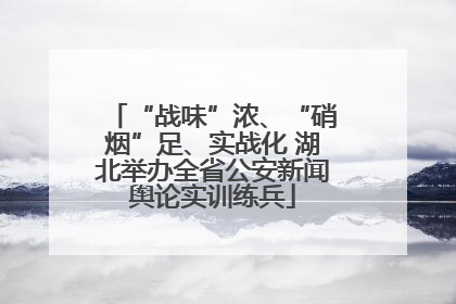 “战味”浓、“硝烟”足、实战化 湖北举办全省公安新闻舆论实训练兵