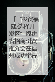 “投资福建·选择开发区”福建省招商引资推介会在福州成功举行