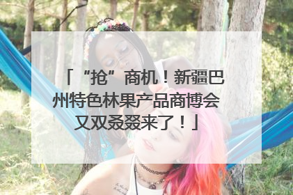 “抢”商机！新疆巴州特色林果产品商博会又双叒叕来了！