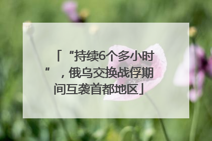 “持续6个多小时”，俄乌交换战俘期间互袭首都地区