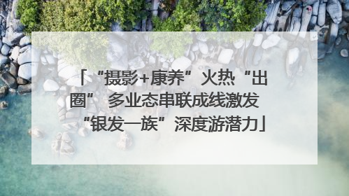 “摄影+康养”火热“出圈” 多业态串联成线激发“银发一族”深度游潜力