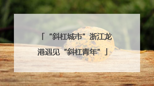 “斜杠城市”浙江龙港遇见“斜杠青年”