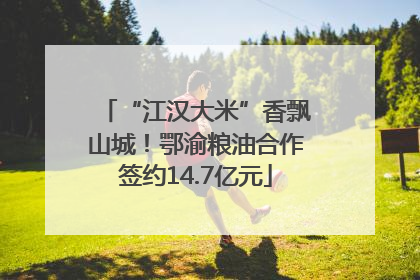 “江汉大米”香飘山城！鄂渝粮油合作签约14.7亿元