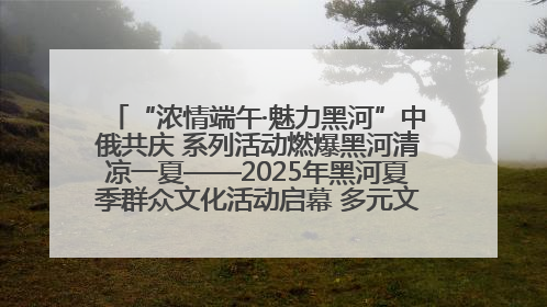 “浓情端午·魅力黑河”中俄共庆 系列活动燃爆黑河清凉一夏——2025年黑河夏季群众文化活动启幕 多元文化赋能边境文旅新高地