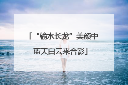 “输水长龙”美颜中 蓝天白云来合影