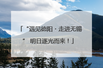 “遇见德阳・走进无锡” 明日逐光而来！