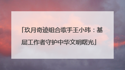 玖月奇迹组合歌手王小玮：基层工作者守护中华文明曙光