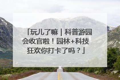 玩儿了嘛｜科普游园会收官啦！园林+科技狂欢你打卡了吗？