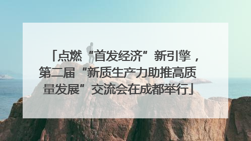 点燃“首发经济”新引擎，第二届“新质生产力助推高质量发展”交流会在成都举行