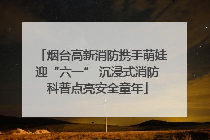 烟台高新消防携手萌娃迎“六一” 沉浸式消防科普点亮安全童年