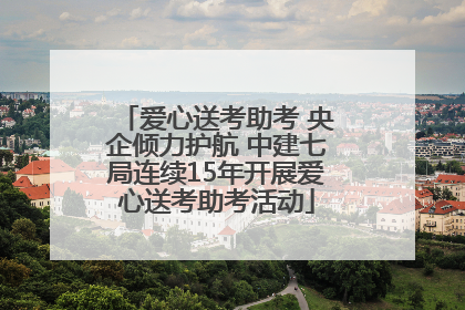 爱心送考助考 央企倾力护航 中建七局连续15年开展爱心送考助考活动