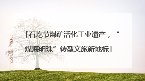 石圪节煤矿活化工业遗产，“煤海明珠”转型文旅新地标