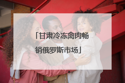 甘肃冷冻禽肉畅销俄罗斯市场