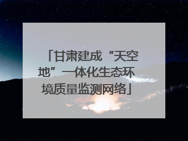 甘肃建成“天空地”一体化生态环境质量监测网络