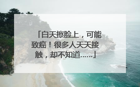 白天擦脸上，可能致癌！很多人天天接触，却不知道……