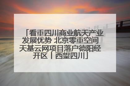 看重四川商业航天产业发展优势 北京零重空间天基云网项目落户德阳经开区丨西望四川
