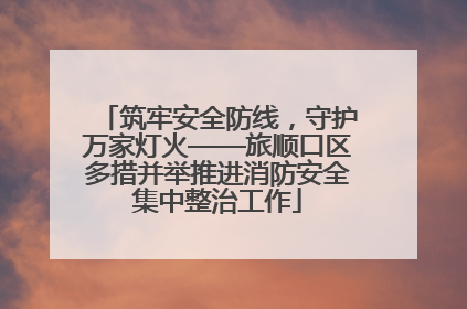 筑牢安全防线，守护万家灯火——旅顺口区多措并举推进消防安全集中整治工作