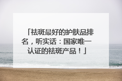 祛斑最好的护肤品排名，听实话：国家唯一认证的祛斑产品！
