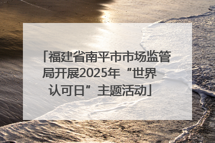 福建省南平市市场监管局开展2025年“世界认可日”主题活动
