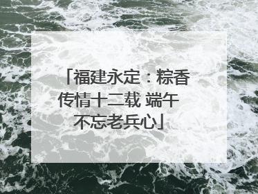福建永定：粽香传情十二载 端午不忘老兵心