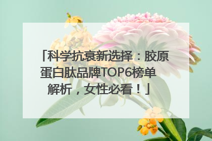 科学抗衰新选择：胶原蛋白肽品牌TOP6榜单解析，女性必看！