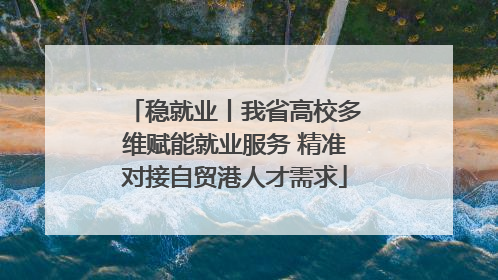 稳就业丨我省高校多维赋能就业服务 精准对接自贸港人才需求