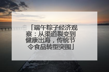 端午粽子经济观察：从渠道裂变到健康出海，传统节令食品转型突围