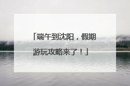 端午到沈阳，假期游玩攻略来了！
