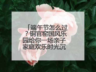 端午节怎么过？铜官窑国风乐园给你一场亲子家庭欢乐时光沉浸式新体验