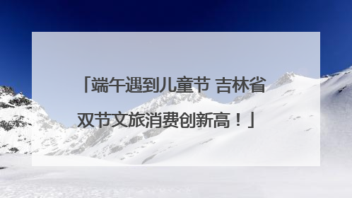 端午遇到儿童节 吉林省双节文旅消费创新高！