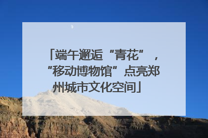 端午邂逅“青花”，“移动博物馆”点亮郑州城市文化空间