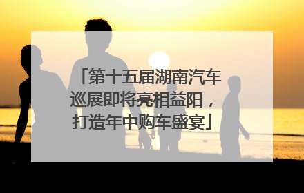 第十五届湖南汽车巡展即将亮相益阳，打造年中购车盛宴