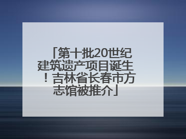 第十批20世纪建筑遗产项目诞生！吉林省长春市方志馆被推介