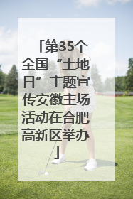 第35个全国“土地日”主题宣传安徽主场活动在合肥高新区举办