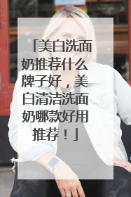 美白洗面奶推荐什么牌子好，美白清洁洗面奶哪款好用推荐！