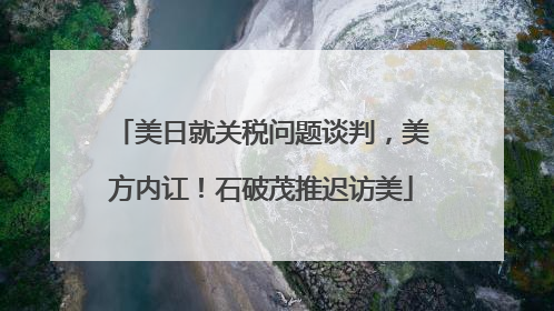 美日就关税问题谈判，美方内讧！石破茂推迟访美