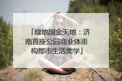 绿地国金天地：济南首座公园商业体重构都市生活美学