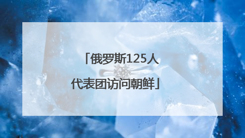 俄罗斯125人代表团访问朝鲜