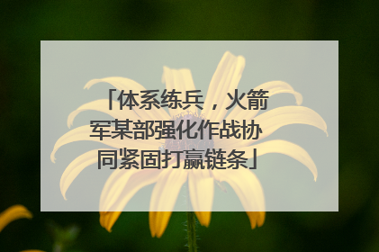 体系练兵，火箭军某部强化作战协同紧固打赢链条