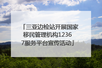 三亚边检站开展国家移民管理机构12367服务平台宣传活动