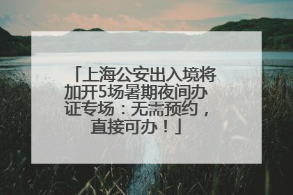 上海公安出入境将加开5场暑期夜间办证专场：无需预约，直接可办！