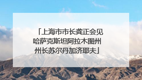 上海市市长龚正会见哈萨克斯坦阿拉木图州州长苏尔丹加济耶夫