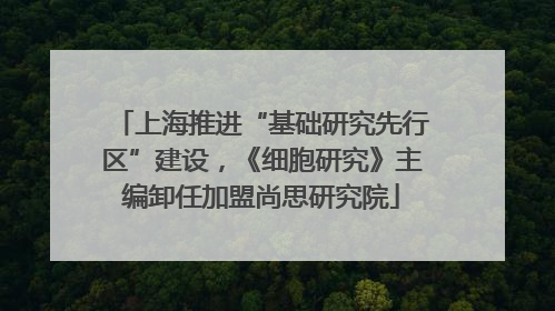 上海推进“基础研究先行区”建设，《细胞研究》主编卸任加盟尚思研究院