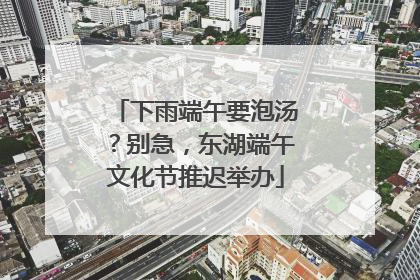 下雨端午要泡汤？别急，东湖端午文化节推迟举办