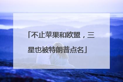 不止苹果和欧盟，三星也被特朗普点名
